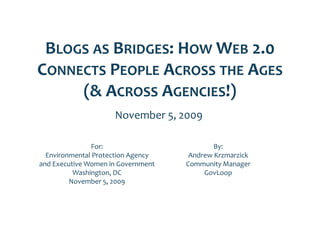 BLOGS AS BRIDGES: HOW WEB 2 0 
                           2.0 
CONNECTS PEOPLE ACROSS THE AGES
     (& ACROSS AGENCIES!)
                     November 5, 2009

                 For:                        By:
  Environmental Protection Agency     Andrew Krzmarzick
and Executive Women in Government    Community Manager
          Washington, DC
              hi                          GovLoop
         November 5, 2009
 