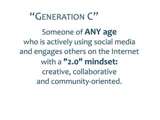 “GENERATION C”
      Someone of ANY age
 who is actively using social media
and engages others on the Internet
      with a "2.0" mindset:
      creative, collaborative
     and community-oriented.
 