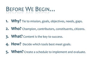 BEFORE WE BEGIN…
1. Why? Tie to mission, goals, objectives, needs, gaps.
2. Who? Champion, contributors, constituents, citizens.
3. What? Content is the key to success.
4. How?     Decide which tools best meet goals.

5. When? Create a schedule to implement and evaluate.
 