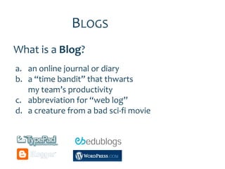 BLOGS
What is a Blog?
a. an online journal or diary
b. a “time bandit” that thwarts
   my team’s productivity
c. abbreviation for “web log”
d. a creature from a bad sci-fi movie
 