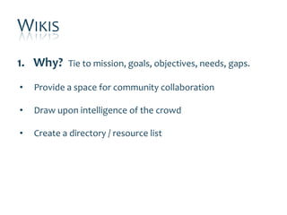 WIKIS
1. Why?      Tie to mission, goals, objectives, needs, gaps.

•   Provide a space for community collaboration

•   Draw upon intelligence of the crowd

•   Create a directory / resource list
 