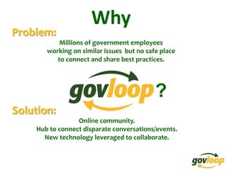 Why
Problem:
           Millions of government employees
       working on similar issues but no safe place
          to connect and share best practices.




                                           ?
Solution:
                 Online community.
    Hub to connect disparate conversations/events.
      New technology leveraged to collaborate.
 