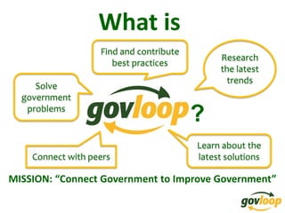 What is
                   Find and contribute
                                              Research
                      best practices
                                              the latest
                                                trends
     Solve
  government
   problems
                                         ?
                                         Learn about the
    Connect with peers                   latest solutions

MISSION: “Connect Government to Improve Government”
 