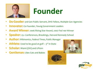 Founder
•   Do-Gooder: 3rd Gen Public Servant, DHS Fellow, Multiple Gov Agencies
•   Innovator: Co-Founder, Young Government Leaders
•   Award Winner: 2006 Rising Star Award, 2007 Fed 100 Winner
•   Speaker: 25+ Conferences, Brookings, Harvard Kennedy School
•   Author: Wikinomics, Federal Times, Public Manager
•   Athlete: Used to be good at golf – 3rd in State
•   Scholar: Miami (OH) and UPenn
•   Gentleman: Likes Cats and Babies
 