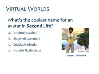 VIRTUAL WORLDS
What’s the coolest name for an
avatar in Second Life?
a. Ichabod Issachar
b. Siegfried Lactanoid
c. Zedeka Nadezda
d. Horatio Fizelmeister
                           Second Life Avatar
 