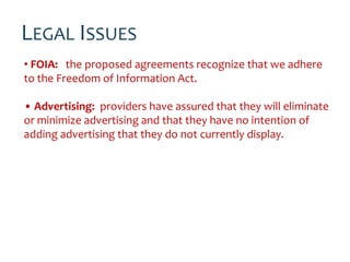 LEGAL ISSUES
• FOIA: the proposed agreements recognize that we adhere
to the Freedom of Information Act.

• Advertising: providers have assured that they will eliminate
or minimize advertising and that they have no intention of
adding advertising that they do not currently display.
 