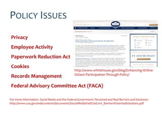 POLICY ISSUES
 Privacy
 Employee Activity
 Paperwork Reduction Act
 Cookies
                                                 http://www.whitehouse.gov/blog/Enhancing-Online-
                                                 Citizen-Participation-Through-Policy/
 Records Management
 Federal Advisory Committee Act (FACA)

For more information: Social Media and the Federal Government: Perceived and Real Barriers and Solutions:
http://www.usa.gov/webcontent/documents/SocialMediaFed%20Govt_BarriersPotentialSolutions.pdf
 