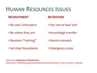 HUMAN RESOURCES ISSUES
  RECRUITMENT                             RETENTION

  • Be cool / innovative                  • Use ‘em or lose ‘em!

  • Be where they are                     • Knowledge transfer

  • Boomers “retiring”                    • Alumni network

  • Set clear boundaries                  • Emergency corps


Talen from Cyberspace Policy Review:
http://www.whitehouse.gov/assets/documents/Cyberspace_Policy_Review_final.pdf
 