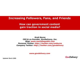 Increasing Followers, Fans, and Friends   How can government content  gain traction in social media? Updated: March 2009 Scott Burns CEO & co-Founder, GovDelivery, Inc. Blog:  www.reachthepublic.com Personal Twitter:  http://twitter.com/smburns Company Twitter:  http:// twitter.com/govdelivery www.govdelivery.com   