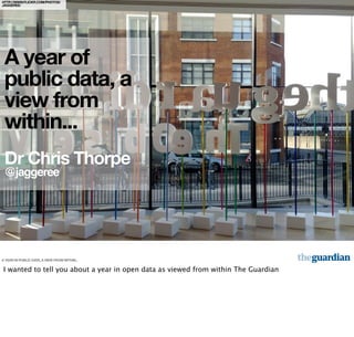 HTTP://WWW.FLICKR.COM/PHOTOS/
JAGGEREE/




 A year of
 public data, a
 view from
 within...
 Dr Chris Thorpe
 @jaggeree




A YEAR IN PUBLIC DATA, A VIEW FROM WITHIN...


I wanted to tell you about a year in open data as viewed from within The Guardian
 