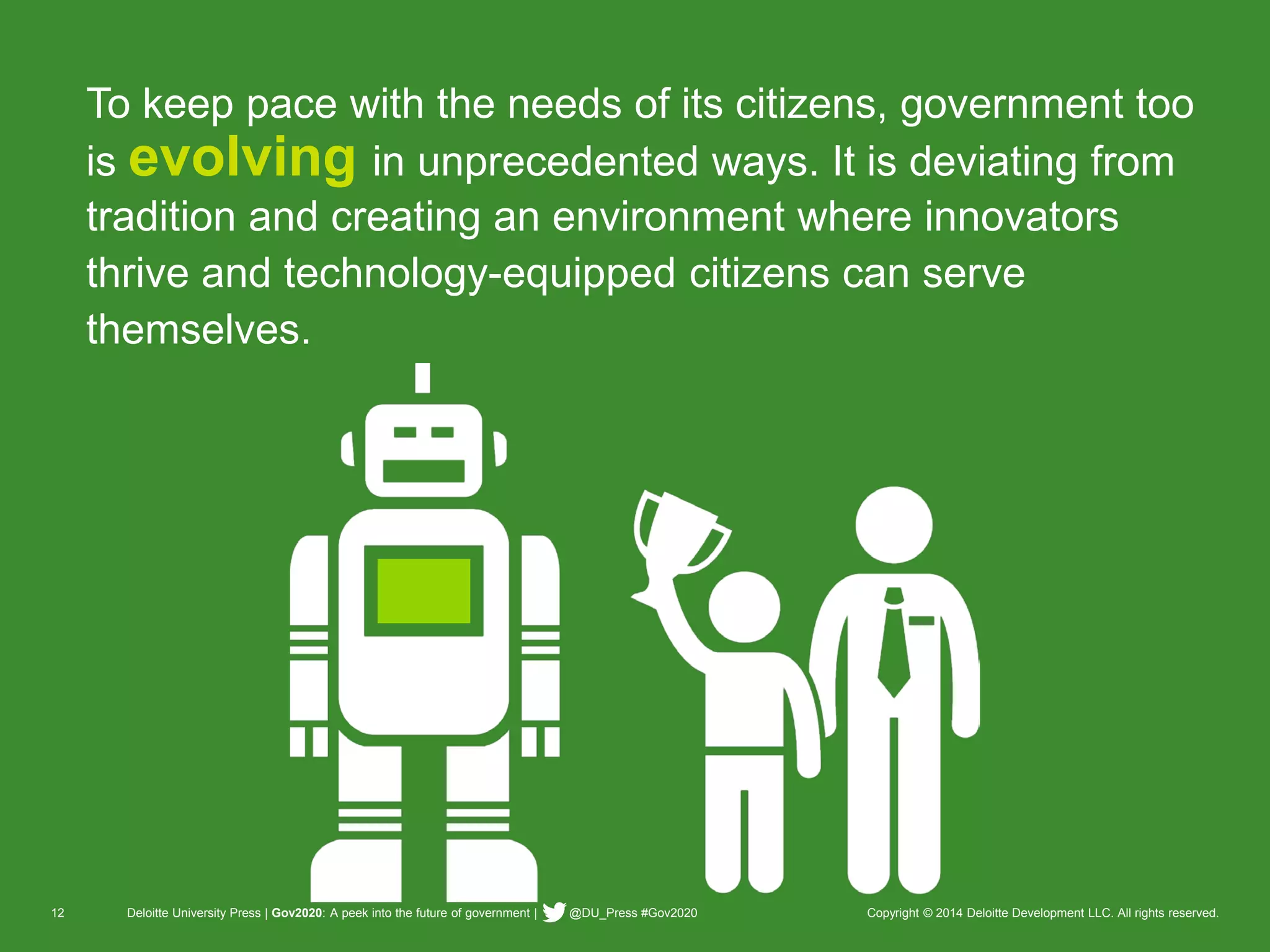 12 Deloitte University Press | Gov2020: A peek into the future of government | @DU_Press #Gov2020 Copyright © 2014 Deloitte Development LLC. All rights reserved. 
To keep pace with the needs of its citizens, government too is evolvingin unprecedented ways. It is deviating from tradition and creating an environment where innovators thrive and technology-equipped citizens can serve themselves.  