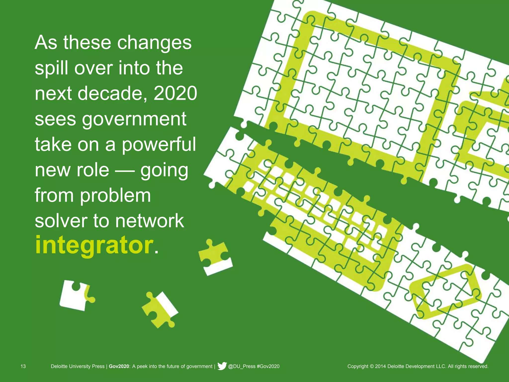 13 Deloitte University Press | Gov2020: A peek into the future of government | @DU_Press #Gov2020 Copyright © 2014 Deloitte Development LLC. All rights reserved. 
As these changes spill over into the next decade, 2020 sees government take on a powerful new role —going from problem solver to network integrator.  
