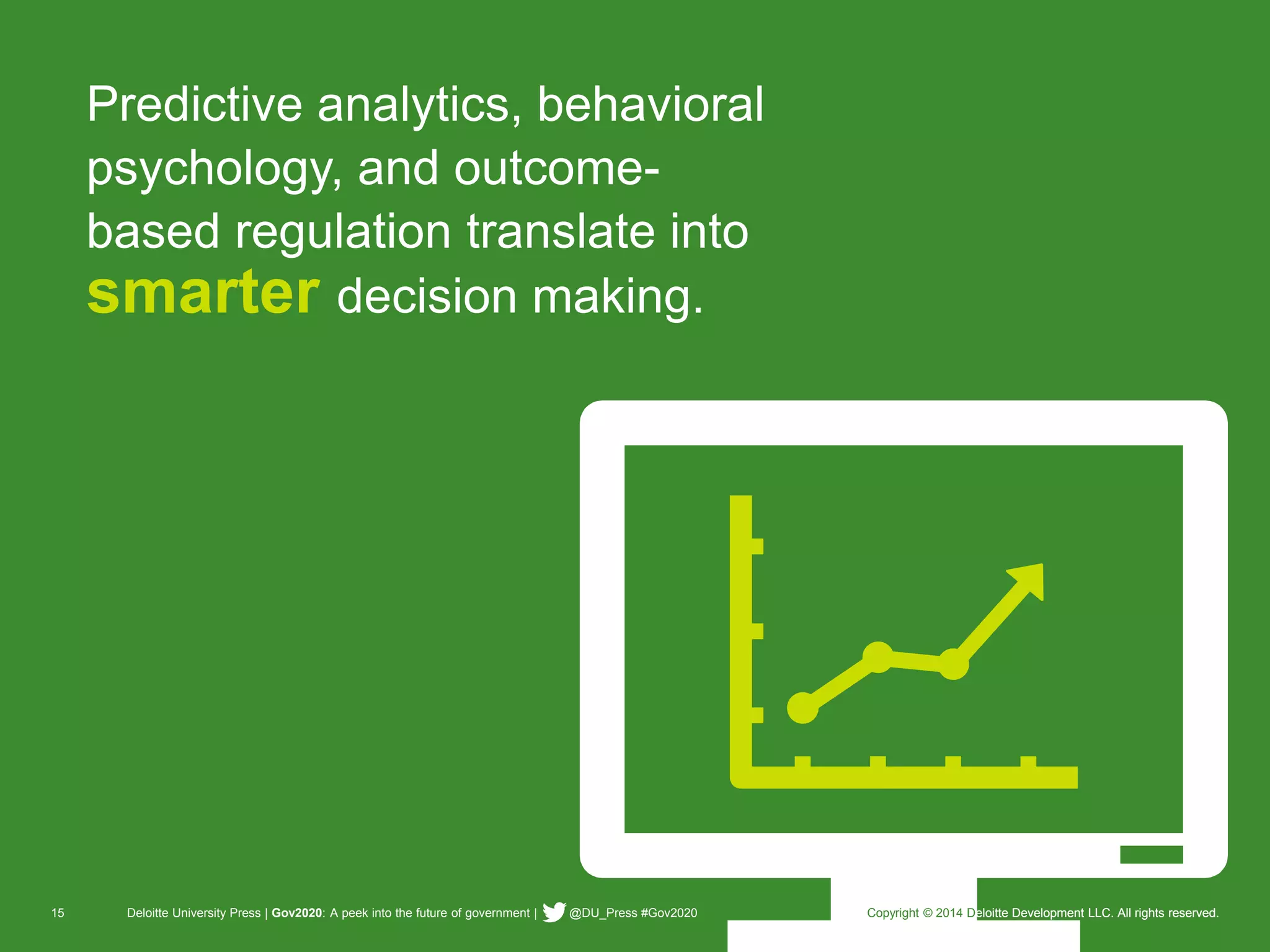 15 Deloitte University Press | Gov2020: A peek into the future of government | @DU_Press #Gov2020 Copyright © 2014 Deloitte Development LLC. All rights reserved. 
Predictive analytics, behavioral psychology, and outcome- based regulation translate into smarterdecision making. 
Copyright © 2014 Deloitte Development LLC. All rights reserved.  
