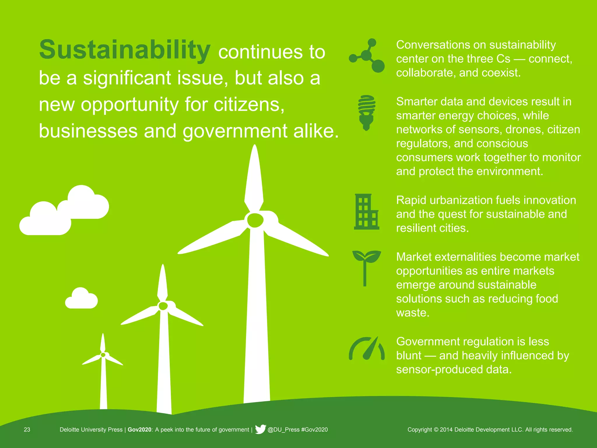 23 Deloitte University Press | Gov2020: A peek into the future of government | @DU_Press #Gov2020 Copyright © 2014 Deloitte Development LLC. All rights reserved. 
Sustainabilitycontinues to be a significant issue, but also a new opportunity for citizens, businesses and government alike. 
23 
Deloitte University Press | Gov2020: A peek into the future of government | @DU_Press #Gov2020 
Copyright © 2014 Deloitte Development LLC. All rights reserved. 
Conversations on sustainability center on the three Cs —connect, collaborate, and coexist. 
Smarter data and devices result in smarter energy choices, while networks of sensors, drones, citizen regulators, and conscious consumers work together to monitor and protect the environment. 
Rapid urbanization fuels innovation and the quest for sustainable and resilient cities. 
Market externalities become market opportunities as entire markets emerge around sustainable solutions such as reducing food waste. 
Government regulation is less blunt —and heavily influenced by sensor-produced data.  