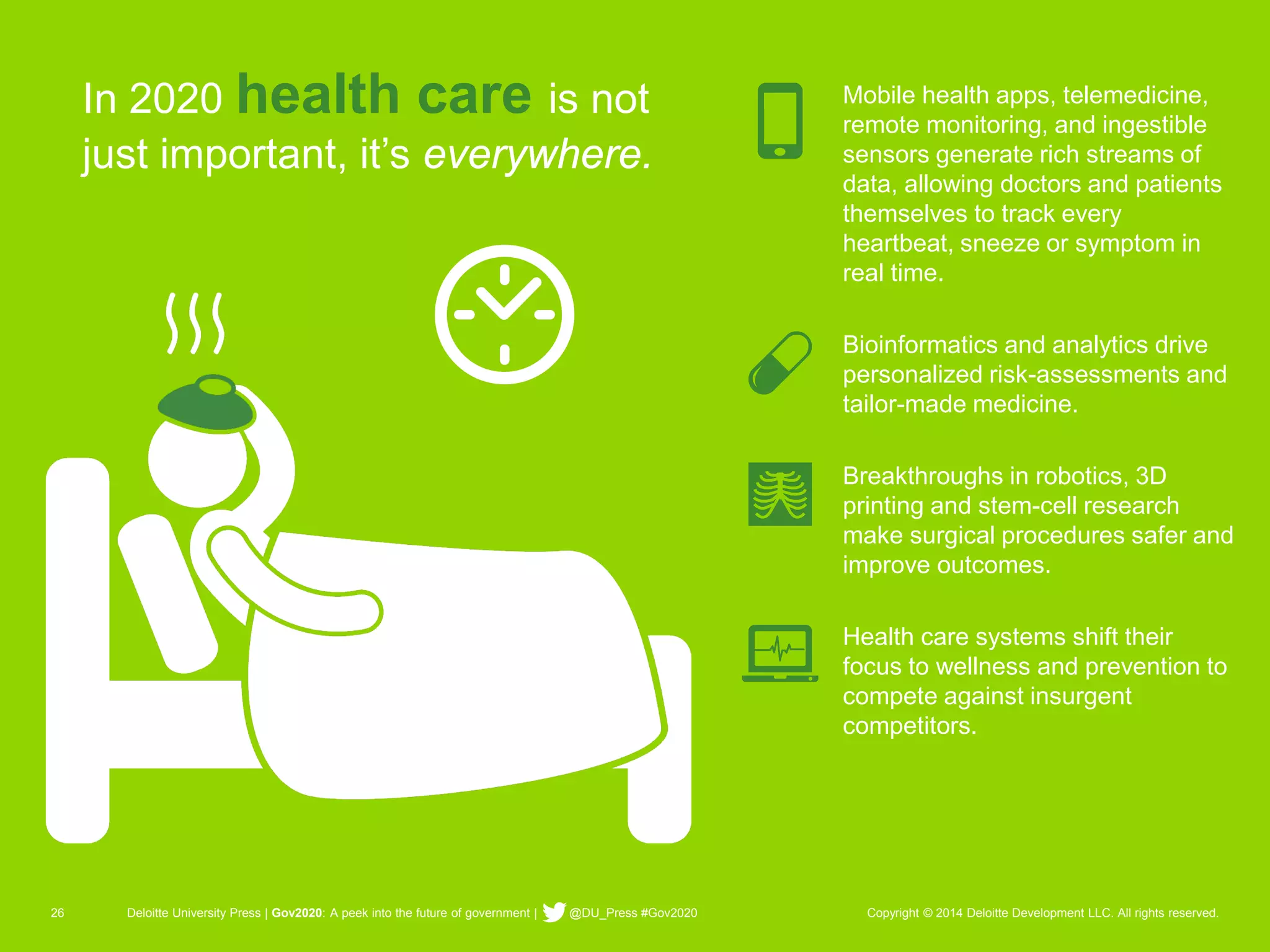 26 Deloitte University Press | Gov2020: A peek into the future of government | @DU_Press #Gov2020 Copyright © 2014 Deloitte Development LLC. All rights reserved. 
In 2020 health care is not just important, it’s everywhere. 
Mobile health apps, telemedicine, remote monitoring, and ingestible sensors generate rich streams of data, allowing doctors and patients themselves to track every heartbeat, sneeze or symptom in real time. 
Bioinformatics and analytics drive personalized risk-assessments and tailor-made medicine. 
Breakthroughs in robotics, 3D printing and stem-cell research make surgical procedures safer and improve outcomes. 
Health care systems shift their focus to wellness and prevention to compete against insurgent competitors.  