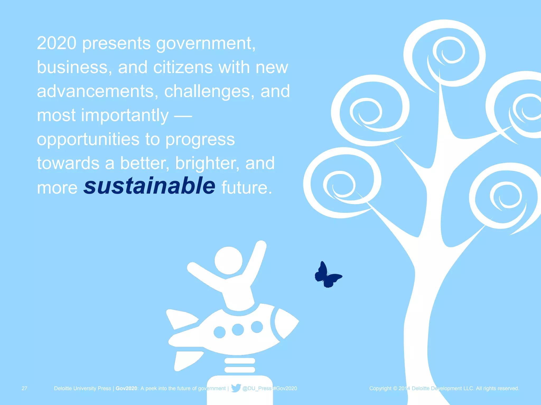 27 Deloitte University Press | Gov2020: A peek into the future of government | @DU_Press #Gov2020 Copyright © 2014 Deloitte Development LLC. All rights reserved. 
2020 presents government, business, and citizens with new advancements, challenges, and most importantly — opportunities to progress towards a better, brighter, and more sustainablefuture. 
Deloitte University Press | Gov2020: A peek into the future of government | @DU_Press#Gov2020 
Copyright © 2014 Deloitte Development LLC. All rights reserved.  