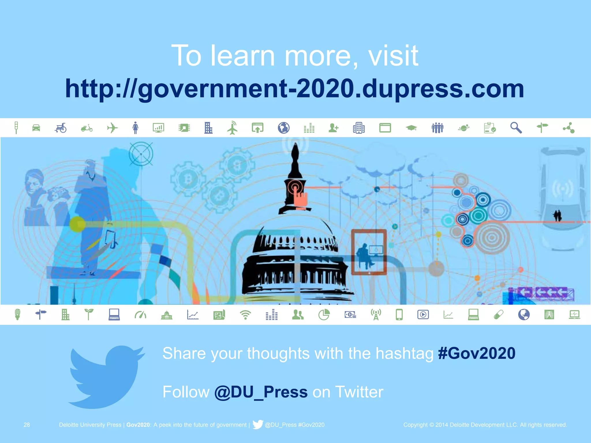 28 Deloitte University Press | Gov2020: A peek into the future of government | @DU_Press #Gov2020 Copyright © 2014 Deloitte Development LLC. All rights reserved. 
To learn more, visit 
Share your thoughts with the hashtag #Gov2020 
Follow @DU_Press on Twitter 
http://government-2020.dupress.com 
 