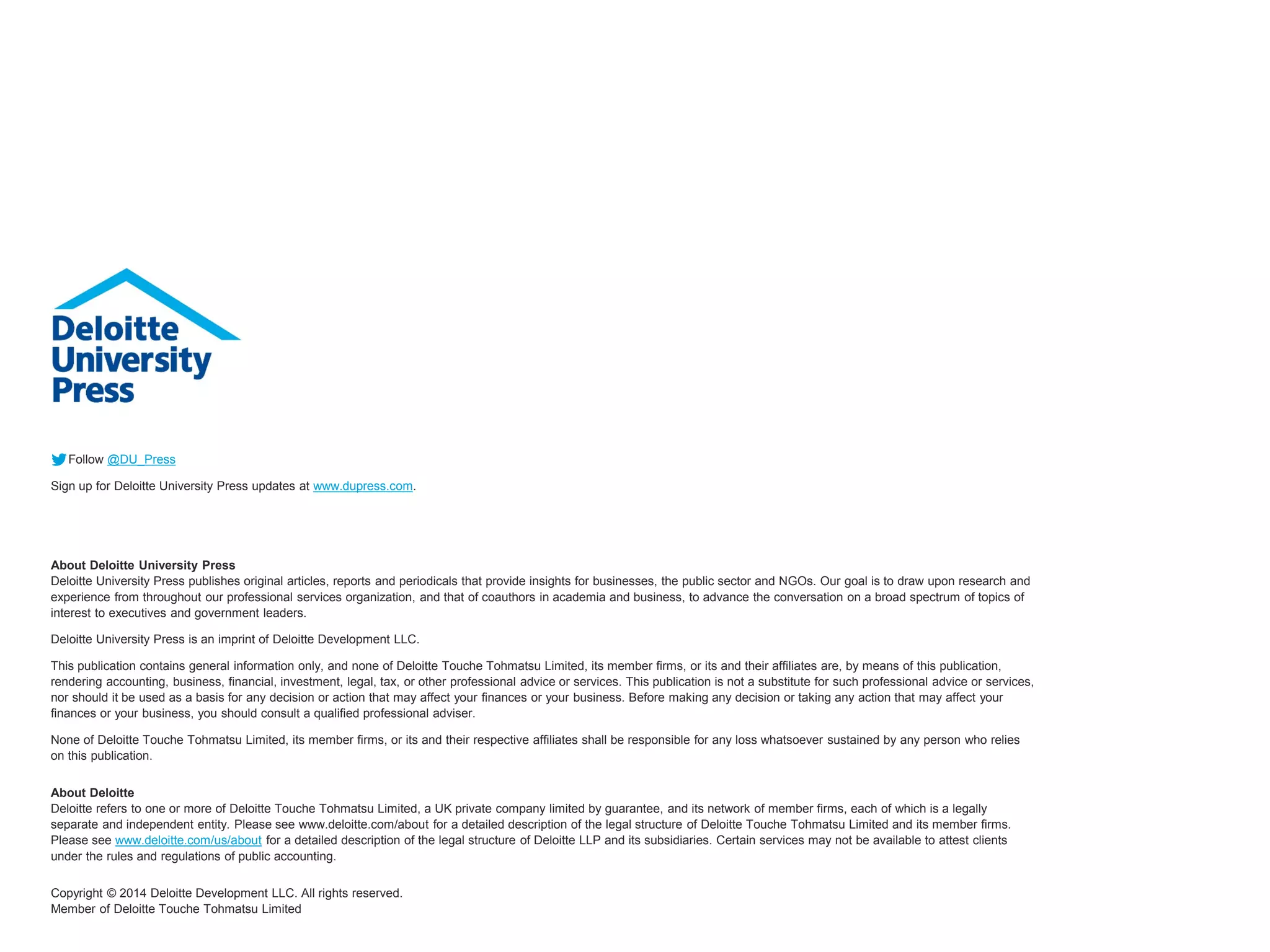 Follow @DU_Press 
Sign up for Deloitte University Press updates at www.dupress.com. 
About Deloitte University PressDeloitte University Press publishes original articles, reports and periodicals that provide insights for businesses, the public sectorand NGOs. Our goal is to draw upon research and experience from throughout our professional services organization, and that of coauthors in academia and business, to advance the conversation on a broad spectrum of topics of interest to executives and government leaders. 
Deloitte University Press is an imprint of Deloitte Development LLC. 
This publication contains general information only, and none of Deloitte Touche Tohmatsu Limited, its member firms, or its and their affiliates are, by means of this publication, rendering accounting, business, financial, investment, legal, tax, or other professional advice or services. This publication is not a substitute for such professional advice or services, nor should it be used as a basis for any decision or action that may affect your finances or your business. Before making any decision or taking any action that may affect your finances or your business, you should consult a qualified professional adviser. 
None of Deloitte Touche Tohmatsu Limited, its member firms, or its and their respective affiliates shall be responsible for any loss whatsoever sustained by any person who relies on this publication. 
About DeloitteDeloitterefers to one or more of Deloitte Touche Tohmatsu Limited, a UK private company limited by guarantee, and its network of member firms, each of which is a legally separate and independent entity. Please see www.deloitte.com/about for a detailed description of the legal structure of Deloitte Touche Tohmatsu Limited and its member firms. Please see www.deloitte.com/us/aboutfor a detailed description of the legal structure of Deloitte LLP and its subsidiaries. Certain services may not be available to attest clients under the rules and regulations of public accounting. 
Copyright © 2014 Deloitte Development LLC. All rights reserved. Member of Deloitte Touche Tohmatsu Limited 