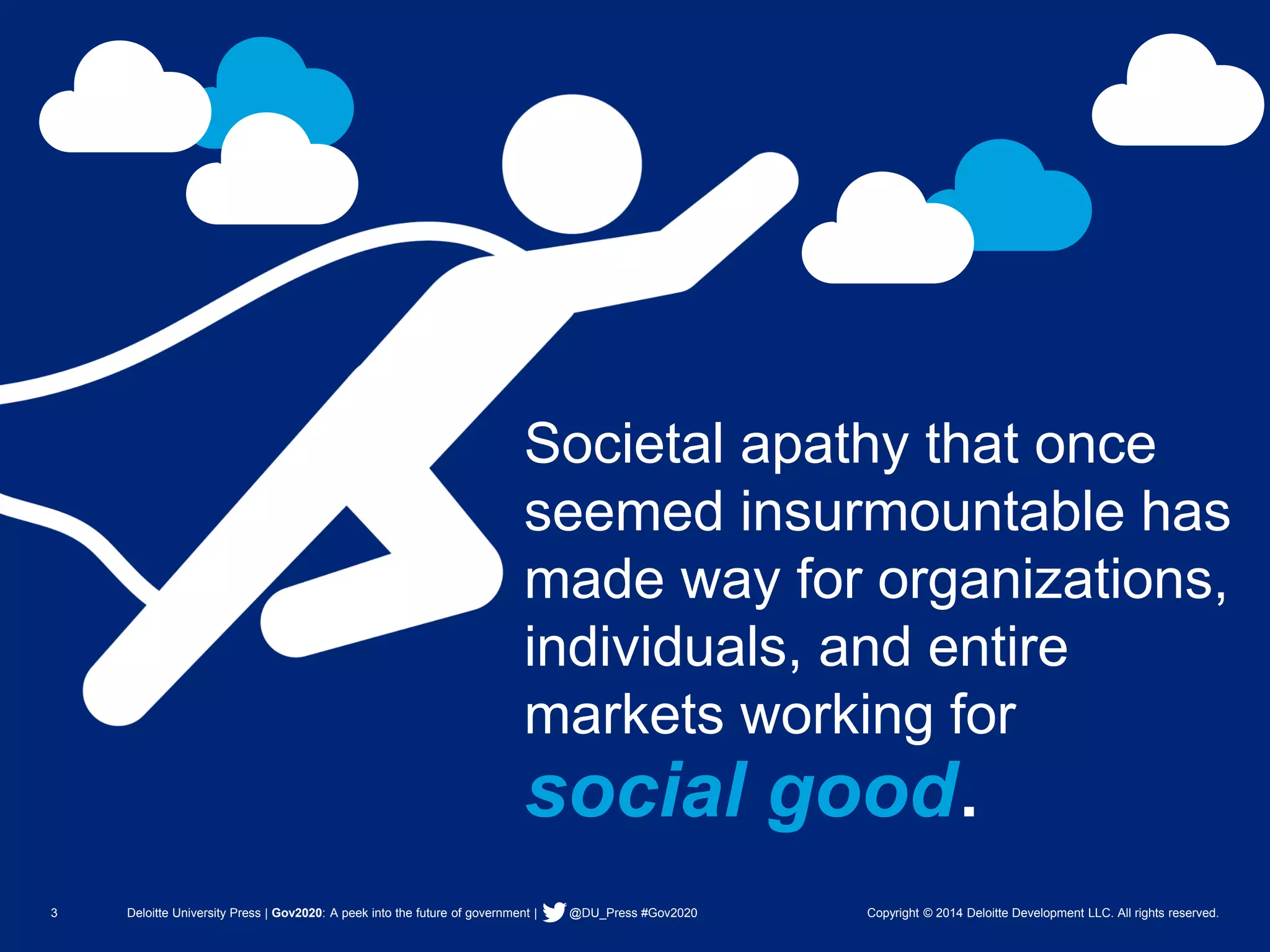 3 Deloitte University Press | Gov2020: A peek into the future of government | @DU_Press #Gov2020 Copyright © 2014 Deloitte Development LLC. All rights reserved. 
Societal apathy that once seemed insurmountable has made way for organizations, individuals, and entire markets working for 
social good.  