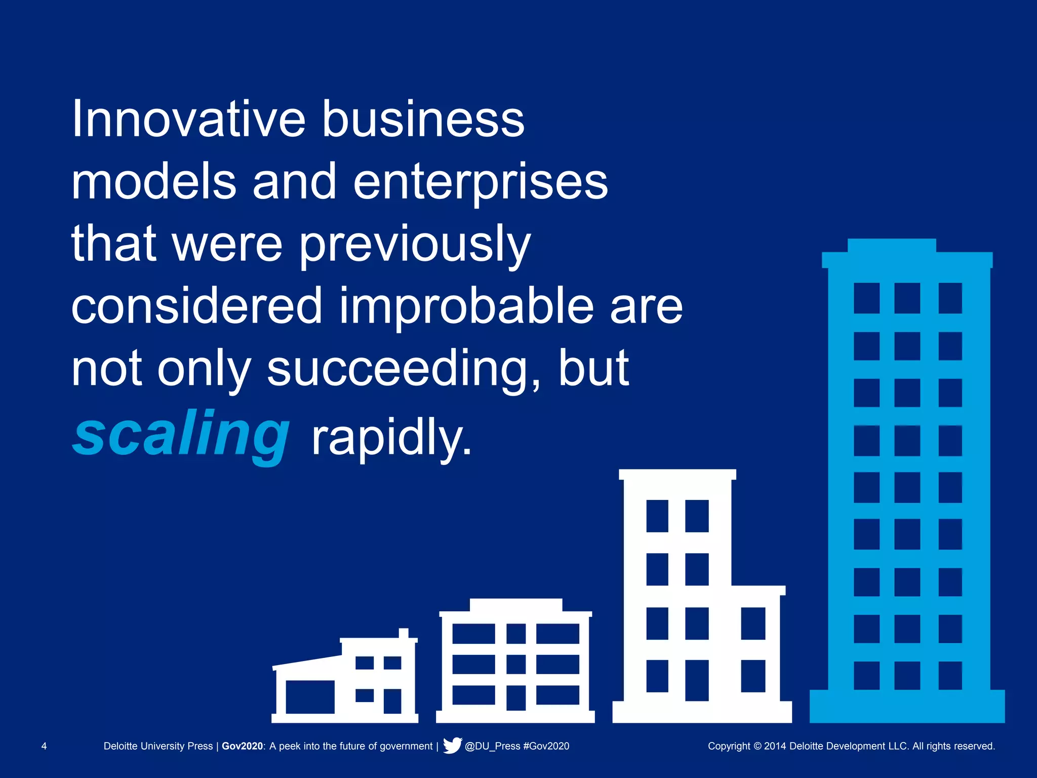 4 Deloitte University Press | Gov2020: A peek into the future of government | @DU_Press #Gov2020 Copyright © 2014 Deloitte Development LLC. All rights reserved. 
Innovative business models and enterprises that were previously considered improbable are not only succeeding, but 
scalingrapidly.  