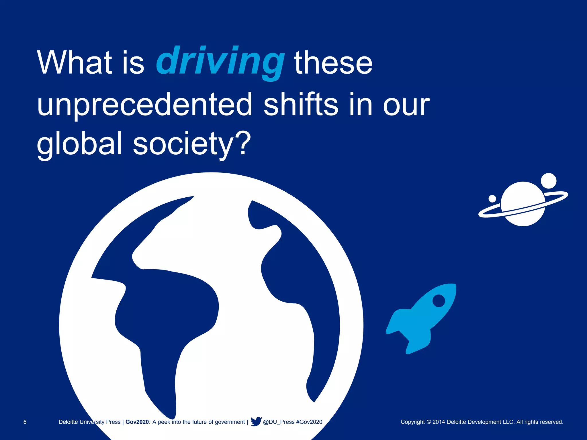 6 Deloitte University Press | Gov2020: A peek into the future of government | @DU_Press #Gov2020 Copyright © 2014 Deloitte Development LLC. All rights reserved. 
What is drivingthese unprecedented shifts in our global society? 
Deloitte University Press | Gov2020: A peek into the future of government | @DU_Press #Gov2020  