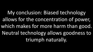 My conclusion: Biased technology
allows for the concentration of power,
which makes for more harm than good.
Neutral technology allows goodness to
           triumph naturally.
 