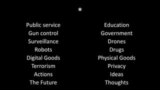 *
Public service         Education
 Gun control          Government
 Surveillance           Drones
    Robots               Drugs
Digital Goods        Physical Goods
   Terrorism            Privacy
    Actions              Ideas
  The Future           Thoughts
 