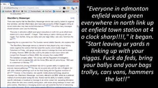 "Everyone in edmonton
     enfield wood green
everywhere in north link up
at enfield town station at 4
o clock sharp!!!!," it began.
  "Start leaving ur yards n
    linking up with your
niggas. Fuck da feds, bring
 your ballys and your bags
trollys, cars vans, hammers
           the lot!!"
 