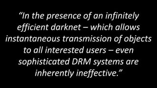 “In the presence of an infinitely
   efficient darknet – which allows
instantaneous transmission of objects
     to all interested users – even
    sophisticated DRM systems are
         inherently ineffective.”
 