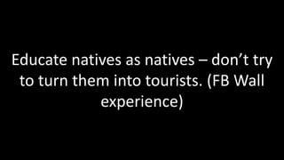 Educate natives as natives – don’t try
 to turn them into tourists. (FB Wall
            experience)
 