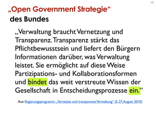 10

„Open Government Strategie“
 des Bundes
 „Verwaltung braucht Vernetzung und
 Transparenz. Transparenz stärkt das
 Pﬂichtbewusstsein und liefert den Bürgern
 Informationen darüber, was Verwaltung
 leistet. Sie ermöglicht auf diese Weise
 Partizipations- und Kollaborationsformen
 und bindet das weit verstreute Wissen der
 Gesellschaft in Entscheidungsprozesse ein.“
  Aus: Regierungsprogramm „Vernetzte und transparente Verwaltung“ (S. 27, August 2010)
 
