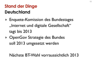 12


Stand der Dinge
Deutschland
‣ Enquete-Komission des Bundestages
  „Internet und digitale Gesellschaft“
  tagt bis 2013
‣ OpenGov Strategie des Bundes
  soll 2013 umgesetzt werden

  Nächste BT-Wahl vorraussichtlich 2013
 