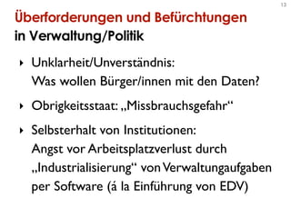 13


Überforderungen und Befürchtungen
in Verwaltung/Politik
‣ Unklarheit/Unverständnis:
  Was wollen Bürger/innen mit den Daten?
‣ Obrigkeitsstaat: „Missbrauchsgefahr“
‣ Selbsterhalt von Institutionen:
  Angst vor Arbeitsplatzverlust durch
  „Industrialisierung“ von Verwaltungaufgaben
  per Software (á la Einführung von EDV)
 