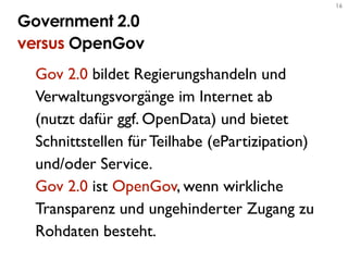 16


Government 2.0
versus OpenGov
 Gov 2.0 bildet Regierungshandeln und
 Verwaltungsvorgänge im Internet ab
 (nutzt dafür ggf. OpenData) und bietet
 Schnittstellen für Teilhabe (ePartizipation)
 und/oder Service.
 Gov 2.0 ist OpenGov, wenn wirkliche
 Transparenz und ungehinderter Zugang zu
 Rohdaten besteht.
 