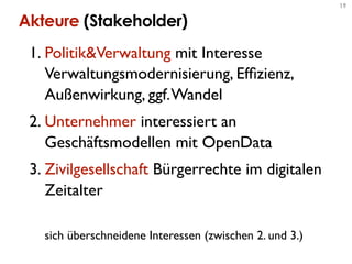 19


Akteure (Stakeholder)
 1. Politik&Verwaltung mit Interesse
    Verwaltungsmodernisierung, Efﬁzienz,
    Außenwirkung, ggf. Wandel
 2. Unternehmer interessiert an
    Geschäftsmodellen mit OpenData
 3. Zivilgesellschaft Bürgerrechte im digitalen
    Zeitalter

   sich überschneidene Interessen (zwischen 2. und 3.)
 