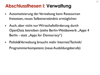 27


Abschlussthesen I: Verwaltung
‣ Automatisierung der Verwaltung kann Ressourcen
  freisetzen, neues Selbstverständnis ermöglichen
‣ Auch, aber nicht nur Wirtschaftsförderung durch
  OpenData betreiben (siehe Berlin-Wettbewerb „Apps 4
  Berlin - statt „Apps for Democracy“)
‣ Politik&Verwaltung braucht mehr Internet/Technik/
  Programmierkompetenz (neue Ausbildungsberufe)
 