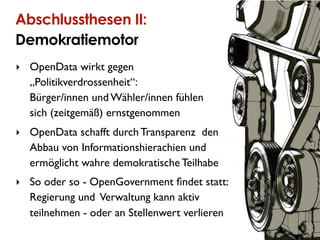 28


Abschlussthesen II:
Demokratiemotor
‣ OpenData wirkt gegen
  „Politikverdrossenheit“:
  Bürger/innen und Wähler/innen fühlen
  sich (zeitgemäß) ernstgenommen
‣ OpenData schafft durch Transparenz den
  Abbau von Informationshierachien und
  ermöglicht wahre demokratische Teilhabe
‣ So oder so - OpenGovernment ﬁndet statt:
  Regierung und Verwaltung kann aktiv
  teilnehmen - oder an Stellenwert verlieren
 