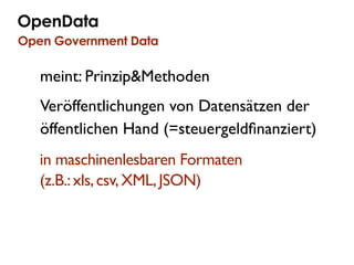 OpenData
Government Government Data
  Open 2.0 Camp Berlin

     meint: Prinzip&Methoden
     Veröffentlichungen von Datensätzen der
     öffentlichen Hand (=steuergeldﬁnanziert)
     in maschinenlesbaren Formaten
     (z.B.: xls, csv, XML, JSON)
 
