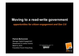 Moving to a read-write government
 opportunities for citizen engagement and Gov 2.0




Patrick McCormick
Manager Digital Engagement
Department of Justice Victoria
                                 Unless indicated otherwise, content in this
March 9, 2010                             presentation is licensed:

FutureGov Forum Hong Kong
 