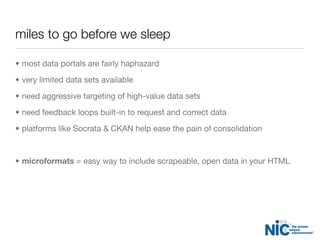 miles to go before we sleep
• most data portals are fairly haphazard
• very limited data sets available
• need aggressive targeting of high-value data sets
• need feedback loops built-in to request and correct data
• platforms like Socrata & CKAN help ease the pain of consolidation
• microformats = easy way to include scrapeable, open data in your HTML
 
