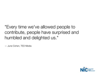"Every time we've allowed people to
contribute, people have surprised and
humbled and delighted us."
— June Cohen, TED Media
 