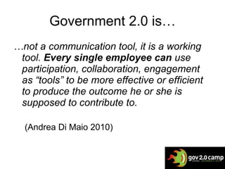 Government 2.0 is… … not a  communication tool, it is a working tool.  Every single employee can  use participation, collaboration, engagement as “tools” to be more effective or efficient to produce the outcome he or she is supposed to contribute to. (Andrea Di Maio 2010)   