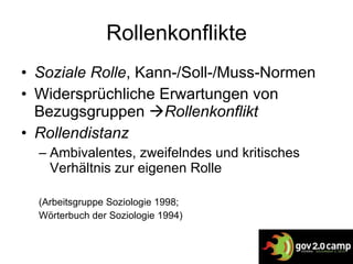 Rollenkonflikte Soziale Rolle , Kann-/Soll-/Muss-Normen Widersprüchliche Erwartungen von Bezugsgruppen   Rollenkonflikt Rollendistanz Ambivalentes, zweifelndes und kritisches Verhältnis zur eigenen Rolle (Arbeitsgruppe Soziologie 1998; Wörterbuch der Soziologie 1994) 