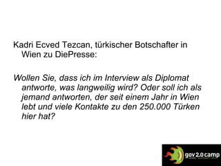 Kadri Ecved Tezcan , türkischer Botschafter in Wien zu DiePresse: Wollen Sie, dass ich im Interview als Diplomat antworte, was langweilig wird? Oder soll ich als jemand antworten, der seit einem Jahr in Wien lebt und viele Kontakte zu den 250.000 Türken hier hat ? 