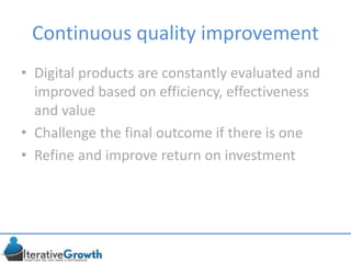 Continuous quality improvement
• Digital products are constantly evaluated and
improved based on efficiency, effectiveness
and value
• Challenge the final outcome if there is one
• Refine and improve return on investment
 