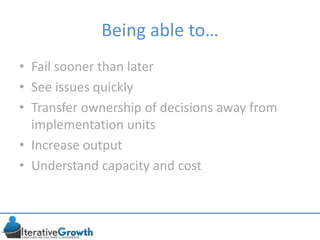 Being able to…
• Fail sooner than later
• See issues quickly
• Transfer ownership of decisions away from
implementation units
• Increase output
• Understand capacity and cost
 