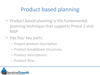 Product based planning
• Product based planning is the fundamental
planning technique that supports Prince 2 and
MSP
• Has four key parts
– Project product description
– Product breakdown structures
– Product descriptions
– Product flow
 