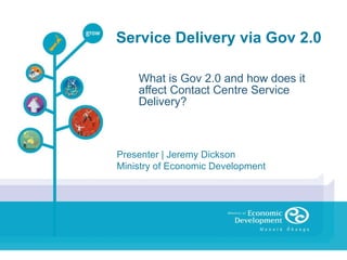Service Delivery via Gov 2.0 What is Gov 2.0 and how does it affect Contact Centre Service Delivery? Presenter | Jeremy Dickson Ministry of Economic Development 