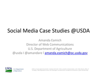 Social Media Case Studies @USDA
                  Amanda Eamich
         Director of Web Communications
          U.S. Department of Agriculture
 @usda I @amandare l amanda.eamich@oc.usda.gov



  U.S. Department   USDA is an equal opportunity provider, employer and lender. To file a complaint of discrimination, write: USDA, Director, Office of
                    Civil Rights, 1400 Independence Avenue, SW, Washington, DC 20250-9410 or call (800) 795-3272(voice), or (202) 720-6382 (TDD).
  of Agriculture
 