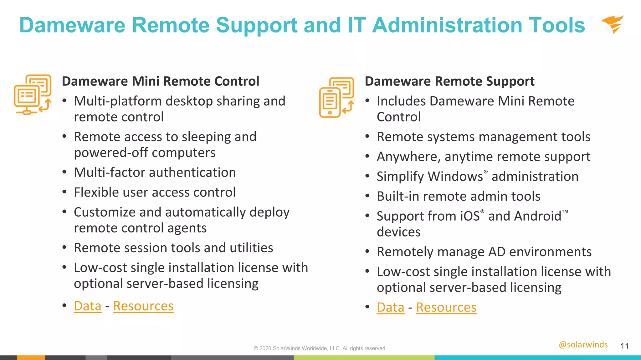 @solarwinds 11
Dameware Remote Support and IT Administration Tools
Dameware Mini Remote Control
• Multi-platform desktop sharing and
remote control
• Remote access to sleeping and
powered-off computers
• Multi-factor authentication
• Flexible user access control
• Customize and automatically deploy
remote control agents
• Remote session tools and utilities
• Low-cost single installation license with
optional server-based licensing
• Data - Resources
Dameware Remote Support
• Includes Dameware Mini Remote
Control
• Remote systems management tools
• Anywhere, anytime remote support
• Simplify Windows® administration
• Built-in remote admin tools
• Support from iOS® and Android™
devices
• Remotely manage AD environments
• Low-cost single installation license with
optional server-based licensing
• Data - Resources
© 2020 SolarWinds Worldwide, LLC. All rights reserved.
 